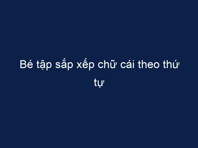 Bé tập sắp xếp chữ cái theo thứ tự